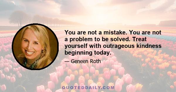 You are not a mistake. You are not a problem to be solved. Treat yourself with outrageous kindness beginning today.