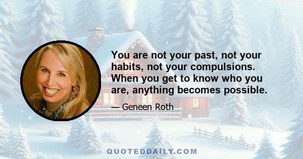 You are not your past, not your habits, not your compulsions. When you get to know who you are, anything becomes possible.