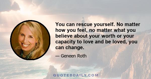 You can rescue yourself. No matter how you feel, no matter what you believe about your worth or your capacity to love and be loved, you can change.