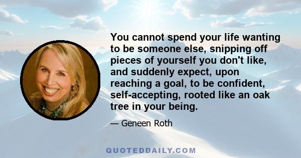 You cannot spend your life wanting to be someone else, snipping off pieces of yourself you don't like, and suddenly expect, upon reaching a goal, to be confident, self-accepting, rooted like an oak tree in your being.