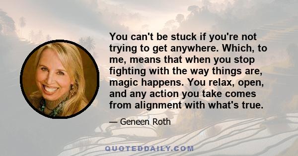 You can't be stuck if you're not trying to get anywhere. Which, to me, means that when you stop fighting with the way things are, magic happens. You relax, open, and any action you take comes from alignment with what's