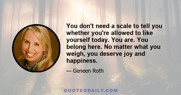 You don't need a scale to tell you whether you're allowed to like yourself today. You are. You belong here. No matter what you weigh, you deserve joy and happiness.