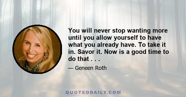 You will never stop wanting more until you allow yourself to have what you already have. To take it in. Savor it. Now is a good time to do that . . .