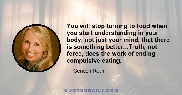 You will stop turning to food when you start understanding in your body, not just your mind, that there is something better...Truth, not force, does the work of ending compulsive eating.