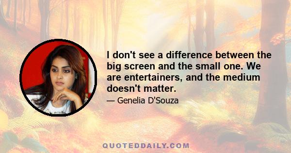 I don't see a difference between the big screen and the small one. We are entertainers, and the medium doesn't matter.