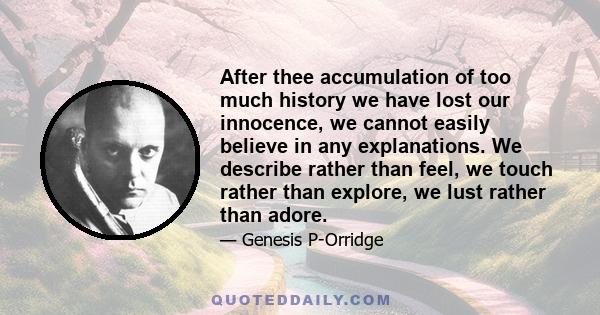 After thee accumulation of too much history we have lost our innocence, we cannot easily believe in any explanations. We describe rather than feel, we touch rather than explore, we lust rather than adore.