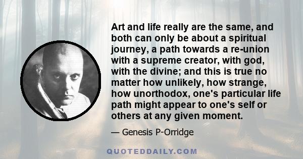 Art and life really are the same, and both can only be about a spiritual journey, a path towards a re-union with a supreme creator, with god, with the divine; and this is true no matter how unlikely, how strange, how