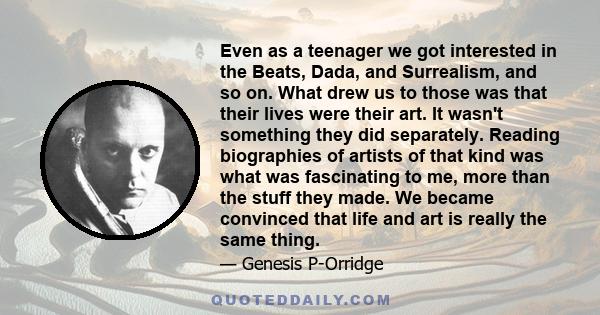 Even as a teenager we got interested in the Beats, Dada, and Surrealism, and so on. What drew us to those was that their lives were their art. It wasn't something they did separately. Reading biographies of artists of