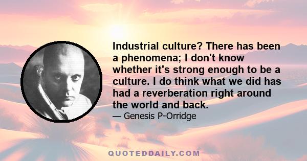 Industrial culture? There has been a phenomena; I don't know whether it's strong enough to be a culture. I do think what we did has had a reverberation right around the world and back.