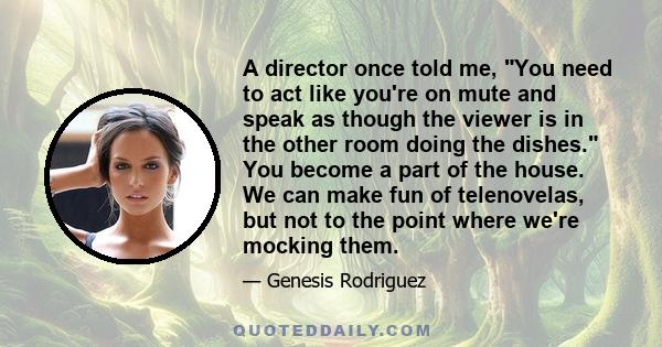 A director once told me, You need to act like you're on mute and speak as though the viewer is in the other room doing the dishes. You become a part of the house. We can make fun of telenovelas, but not to the point