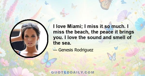 I love Miami; I miss it so much. I miss the beach, the peace it brings you. I love the sound and smell of the sea.