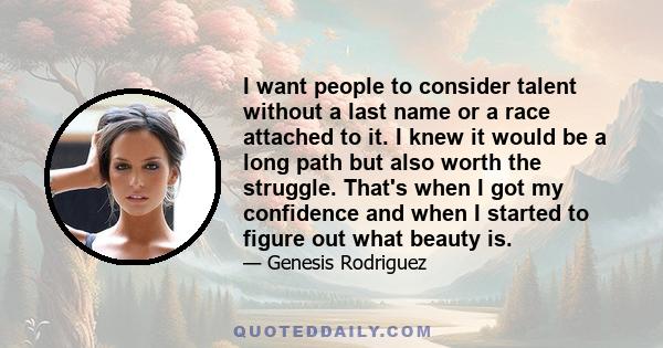 I want people to consider talent without a last name or a race attached to it. I knew it would be a long path but also worth the struggle. That's when I got my confidence and when I started to figure out what beauty is.