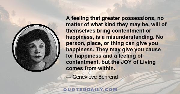 A feeling that greater possessions, no matter of what kind they may be, will of themselves bring contentment or happiness, is a misunderstanding. No person, place, or thing can give you happiness. They may give you