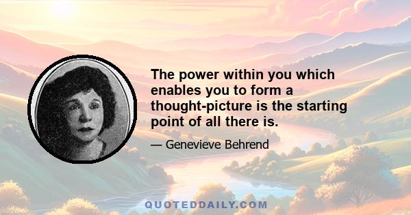 The power within you which enables you to form a thought-picture is the starting point of all there is.