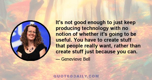 It's not good enough to just keep producing technology with no notion of whether it's going to be useful. You have to create stuff that people really want, rather than create stuff just because you can.