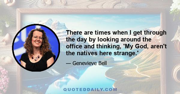 There are times when I get through the day by looking around the office and thinking, 'My God, aren't the natives here strange.'