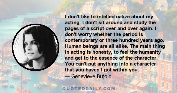 I don't like to intellectualize about my acting. I don't sit around and study the pages of a script over and over again. I don't worry whether the period is contemporary or three hundred years ago. Human beings are all