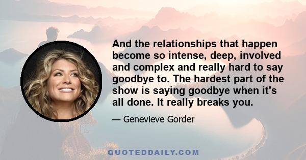 And the relationships that happen become so intense, deep, involved and complex and really hard to say goodbye to. The hardest part of the show is saying goodbye when it's all done. It really breaks you.