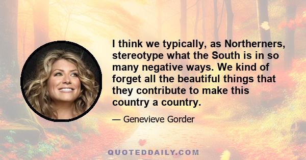 I think we typically, as Northerners, stereotype what the South is in so many negative ways. We kind of forget all the beautiful things that they contribute to make this country a country.