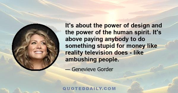 It's about the power of design and the power of the human spirit. It's above paying anybody to do something stupid for money like reality television does - like ambushing people.