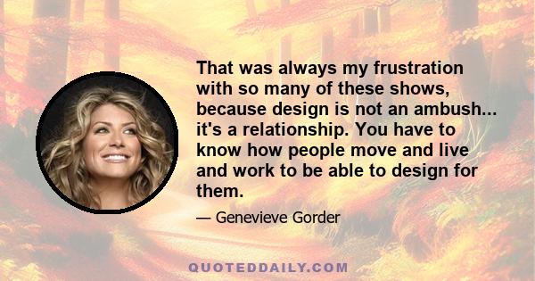 That was always my frustration with so many of these shows, because design is not an ambush... it's a relationship. You have to know how people move and live and work to be able to design for them.