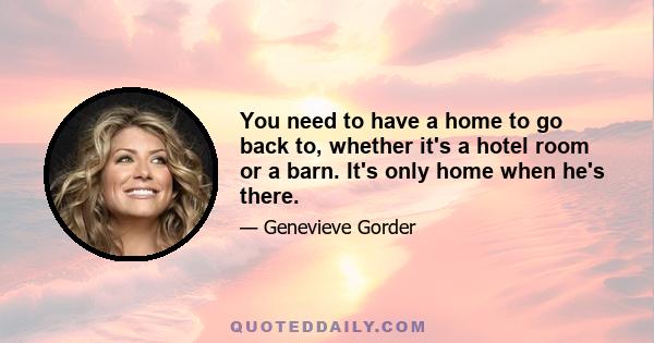 You need to have a home to go back to, whether it's a hotel room or a barn. It's only home when he's there.