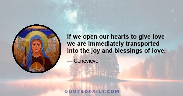 If we open our hearts to give love we are immediately transported into the joy and blessings of love.