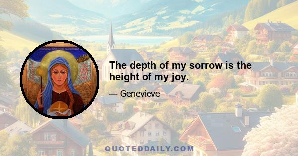 The depth of my sorrow is the height of my joy.