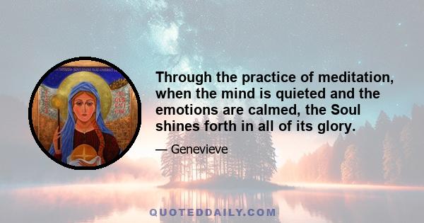 Through the practice of meditation, when the mind is quieted and the emotions are calmed, the Soul shines forth in all of its glory.