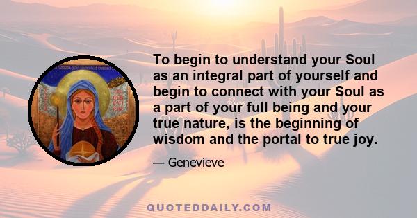 To begin to understand your Soul as an integral part of yourself and begin to connect with your Soul as a part of your full being and your true nature, is the beginning of wisdom and the portal to true joy.