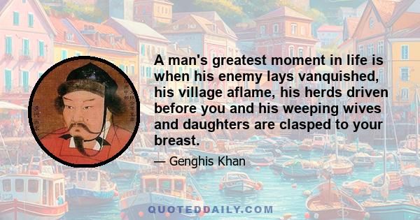 A man's greatest moment in life is when his enemy lays vanquished, his village aflame, his herds driven before you and his weeping wives and daughters are clasped to your breast.