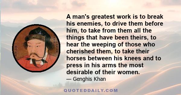 A man's greatest work is to break his enemies, to drive them before him, to take from them all the things that have been theirs, to hear the weeping of those who cherished them, to take their horses between his knees