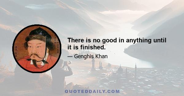 There is no good in anything until it is finished.