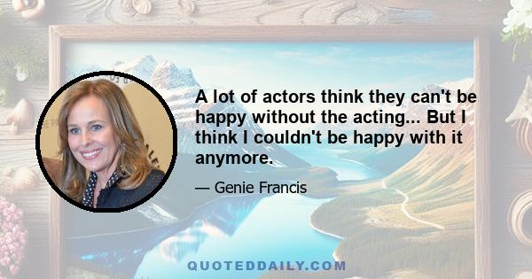 A lot of actors think they can't be happy without the acting... But I think I couldn't be happy with it anymore.