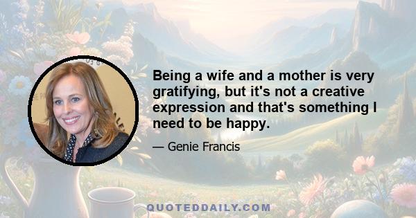 Being a wife and a mother is very gratifying, but it's not a creative expression and that's something I need to be happy.