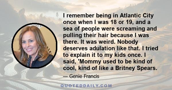 I remember being in Atlantic City once when I was 18 or 19, and a sea of people were screaming and pulling their hair because I was there. It was weird. Nobody deserves adulation like that. I tried to explain it to my