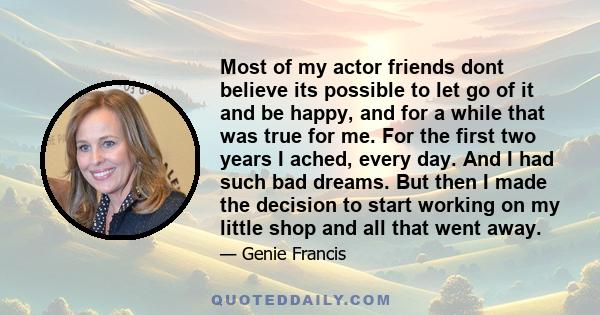 Most of my actor friends dont believe its possible to let go of it and be happy, and for a while that was true for me. For the first two years I ached, every day. And I had such bad dreams. But then I made the decision