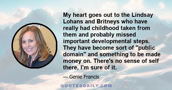 My heart goes out to the Lindsay Lohans and Britneys who have really had childhood taken from them and probably missed important developmental steps. They have become sort of public domain and something to be made money 