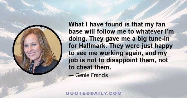 What I have found is that my fan base will follow me to whatever I'm doing. They gave me a big tune-in for Hallmark. They were just happy to see me working again, and my job is not to disappoint them, not to cheat them.