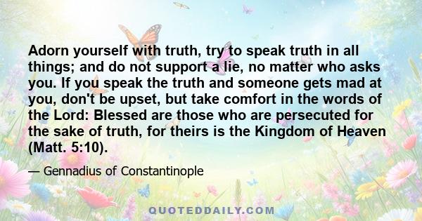 Adorn yourself with truth, try to speak truth in all things; and do not support a lie, no matter who asks you. If you speak the truth and someone gets mad at you, don't be upset, but take comfort in the words of the