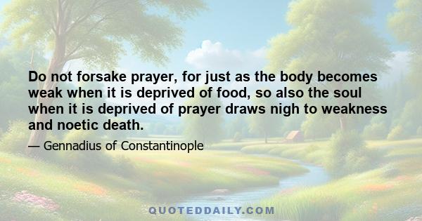 Do not forsake prayer, for just as the body becomes weak when it is deprived of food, so also the soul when it is deprived of prayer draws nigh to weakness and noetic death.