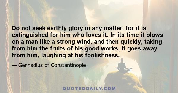 Do not seek earthly glory in any matter, for it is extinguished for him who loves it. In its time it blows on a man like a strong wind, and then quickly, taking from him the fruits of his good works, it goes away from