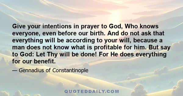 Give your intentions in prayer to God, Who knows everyone, even before our birth. And do not ask that everything will be according to your will, because a man does not know what is profitable for him. But say to God: