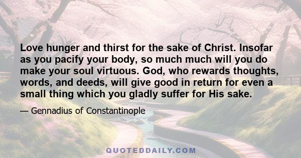 Love hunger and thirst for the sake of Christ. Insofar as you pacify your body, so much much will you do make your soul virtuous. God, who rewards thoughts, words, and deeds, will give good in return for even a small