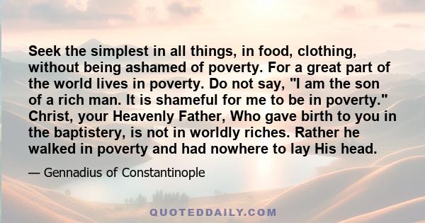 Seek the simplest in all things, in food, clothing, without being ashamed of poverty. For a great part of the world lives in poverty. Do not say, I am the son of a rich man. It is shameful for me to be in poverty.