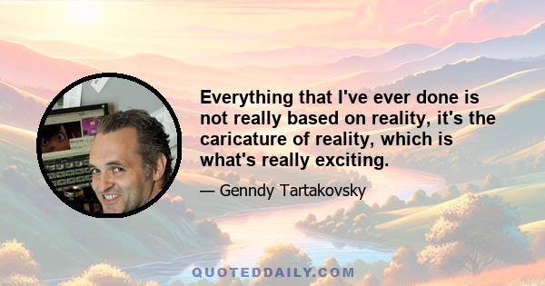 Everything that I've ever done is not really based on reality, it's the caricature of reality, which is what's really exciting.