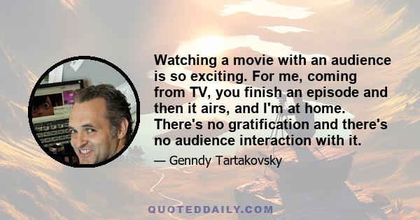 Watching a movie with an audience is so exciting. For me, coming from TV, you finish an episode and then it airs, and I'm at home. There's no gratification and there's no audience interaction with it.