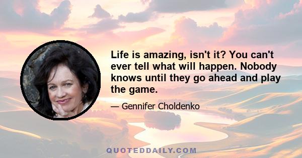 Life is amazing, isn't it? You can't ever tell what will happen. Nobody knows until they go ahead and play the game.