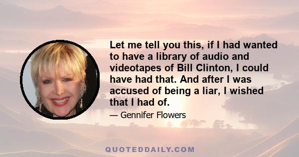 Let me tell you this, if I had wanted to have a library of audio and videotapes of Bill Clinton, I could have had that. And after I was accused of being a liar, I wished that I had of.