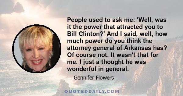 People used to ask me: 'Well, was it the power that attracted you to Bill Clinton?' And I said, well, how much power do you think the attorney general of Arkansas has? Of course not. It wasn't that for me. I just a